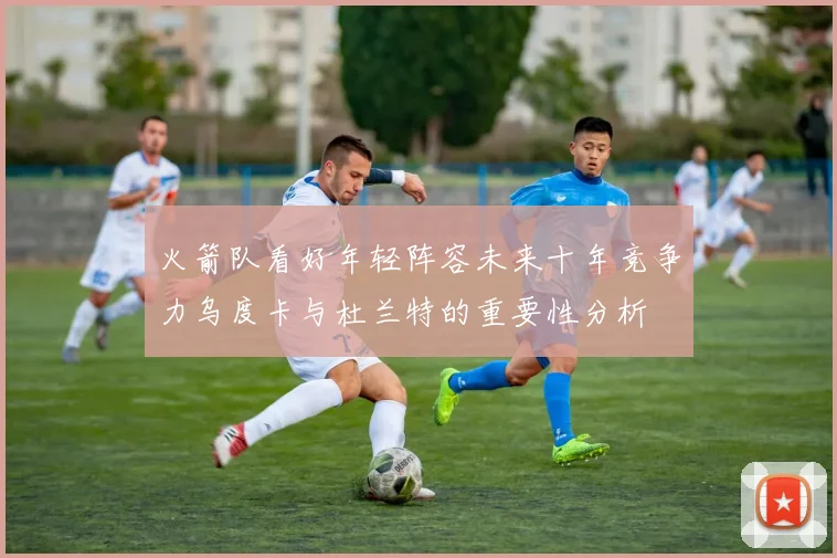 火箭队看好年轻阵容未来十年竞争力乌度卡与杜兰特的重要性分析