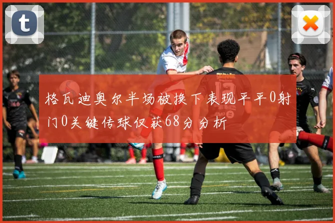 格瓦迪奥尔半场被换下表现平平0射门0关键传球仅获68分分析