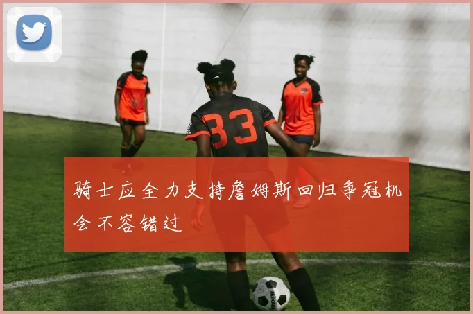 骑士应全力支持詹姆斯回归争冠机会不容错过