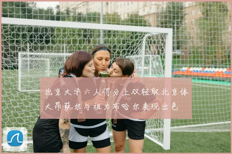 北京大学六人得分上双轻取北京体大昂萨尔与祖力布哈尔表现出色