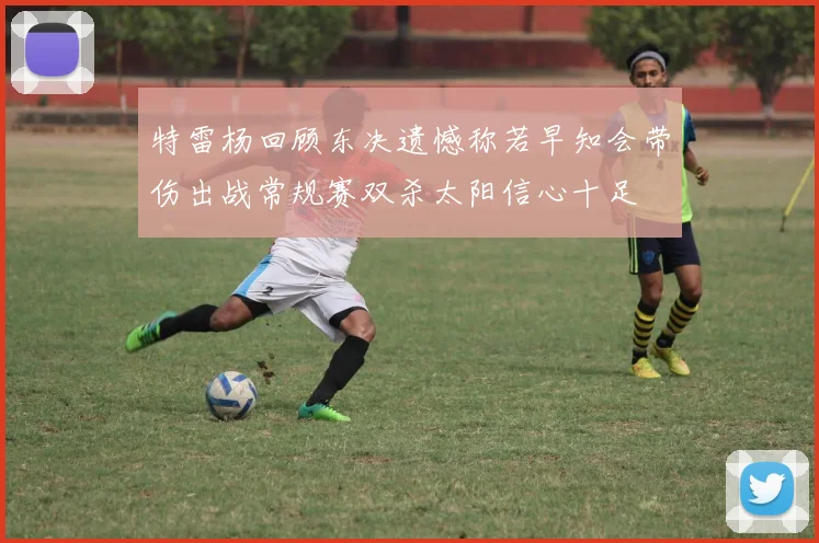 特雷杨回顾东决遗憾称若早知会带伤出战常规赛双杀太阳信心十足