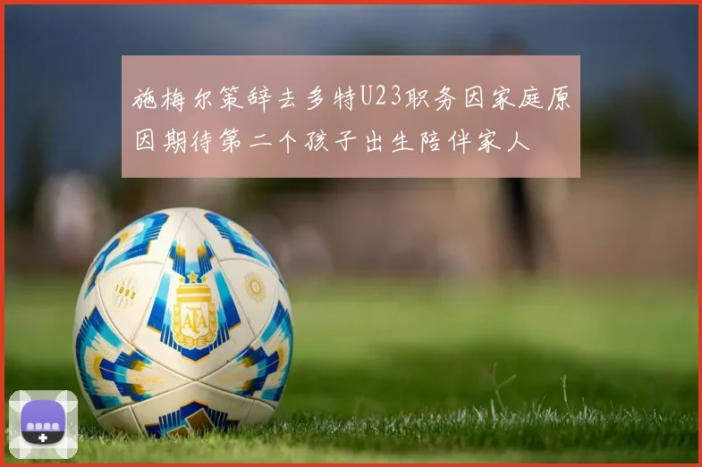 施梅尔策辞去多特U23职务因家庭原因期待第二个孩子出生陪伴家人
