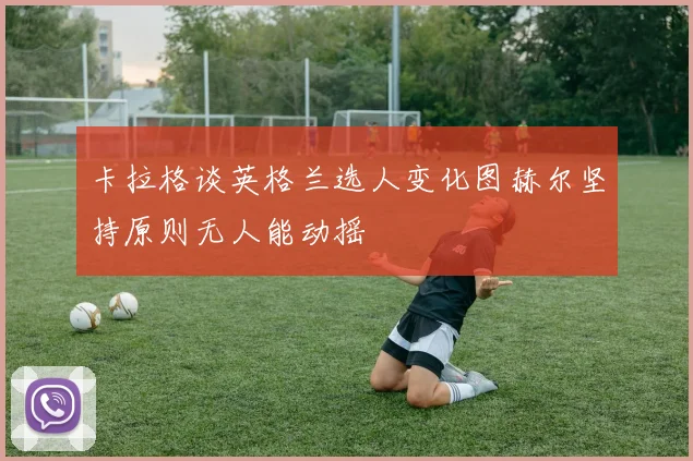 卡拉格谈英格兰选人变化图赫尔坚持原则无人能动摇