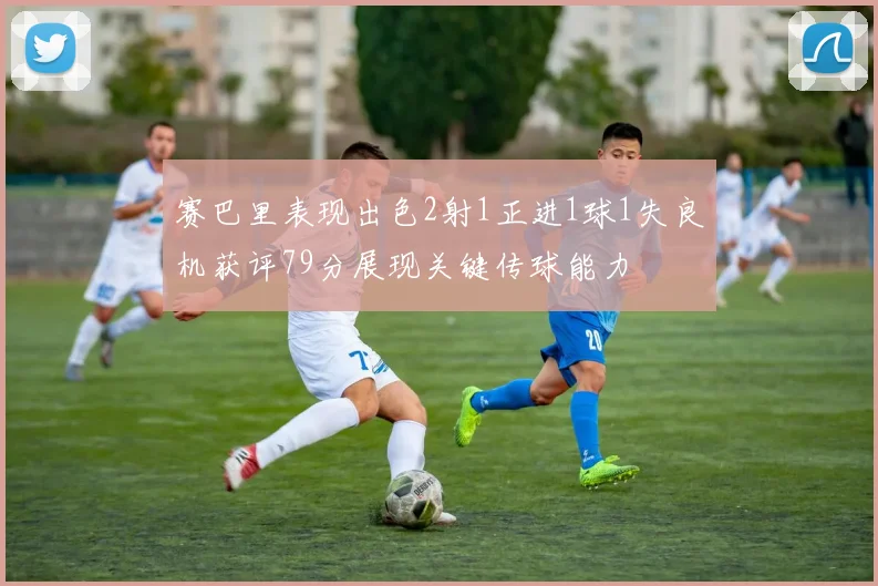 赛巴里表现出色2射1正进1球1失良机获评79分展现关键传球能力
