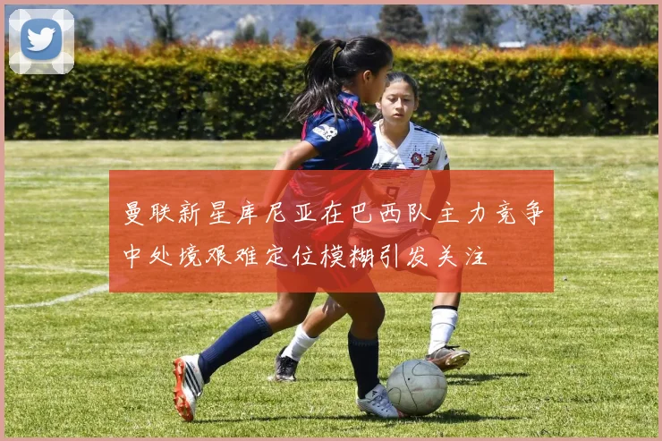 曼联新星库尼亚在巴西队主力竞争中处境艰难定位模糊引发关注