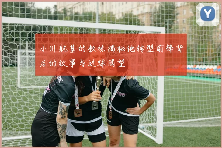 小川航基的教练揭秘他转型前锋背后的故事与进球渴望