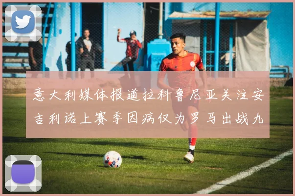 意大利媒体报道拉科鲁尼亚关注安吉利诺上赛季因病仅为罗马出战九场