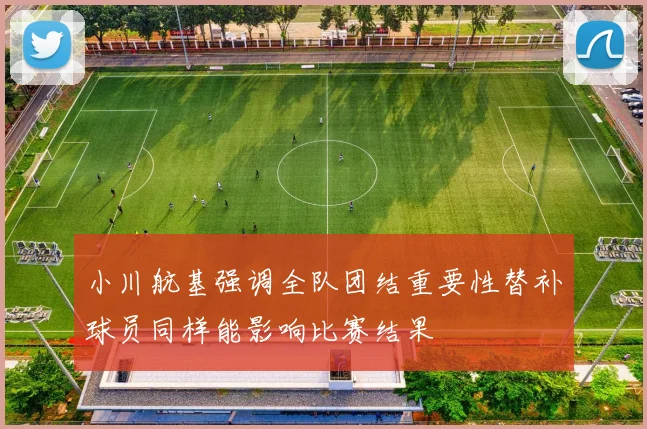 小川航基强调全队团结重要性替补球员同样能影响比赛结果
