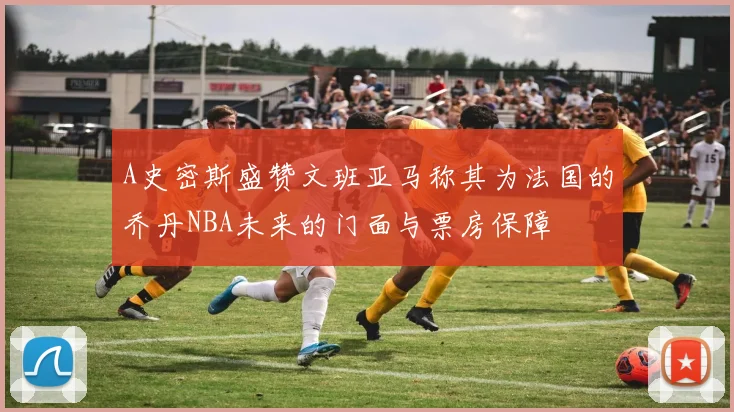 A史密斯盛赞文班亚马称其为法国的乔丹NBA未来的门面与票房保障