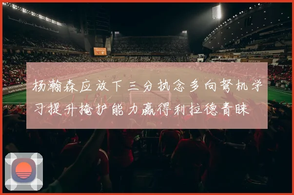杨瀚森应放下三分执念多向弩机学习提升掩护能力赢得利拉德青睐