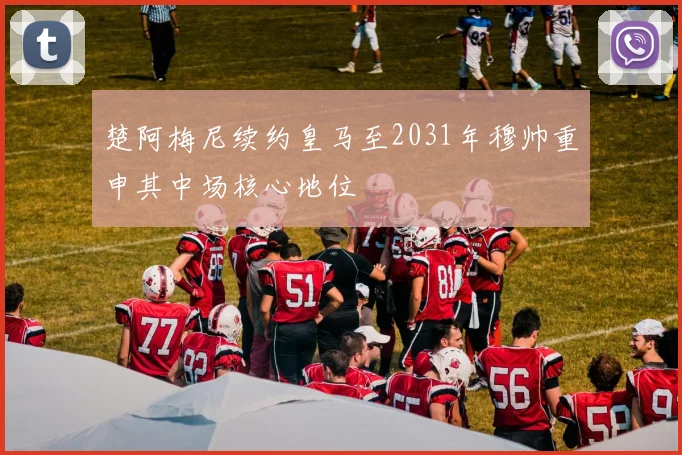 楚阿梅尼续约皇马至2031年穆帅重申其中场核心地位