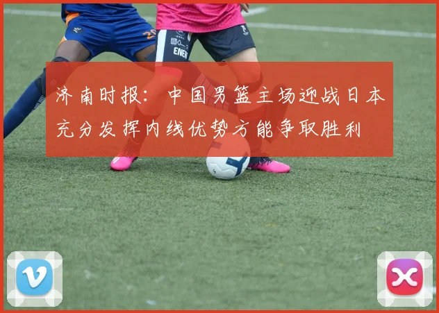 济南时报：中国男篮主场迎战日本充分发挥内线优势方能争取胜利